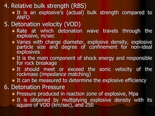 4. Relative bulk strength (RBS)
 It is an explosive’s (actual) bulk strength compared to
ANFO
5. Detonation velocity (VOD)
 Rate at which detonation wave travels through the
explosive, m/sec
 Varies with charge diameter, explosive density, explosive
particle size and degree of confinement for non-ideal
explosives
 It is the main component of shock energy and responsible
for rock breakage
 It should meet or exceed the sonic velocity of the
rockmass (impedance matching)
 It can be measured to determine the explosive efficiency
6. Detonation Pressure
 Pressure produced in reaction zone of explosive, Mpa
 It is obtained by multiplying explosive density with its
square of VOD (km/sec), and 250
 