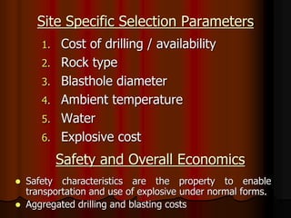 Site Specific Selection Parameters
1. Cost of drilling / availability
2. Rock type
3. Blasthole diameter
4. Ambient temperature
5. Water
6. Explosive cost
Safety and Overall Economics
 Safety characteristics are the property to enable
transportation and use of explosive under normal forms.
 Aggregated drilling and blasting costs
 