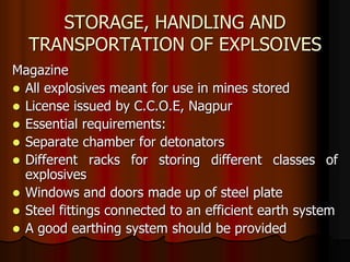 STORAGE, HANDLING AND
TRANSPORTATION OF EXPLSOIVES
Magazine
 All explosives meant for use in mines stored
 License issued by C.C.O.E, Nagpur
 Essential requirements:
 Separate chamber for detonators
 Different racks for storing different classes of
explosives
 Windows and doors made up of steel plate
 Steel fittings connected to an efficient earth system
 A good earthing system should be provided
 