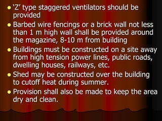  ‘Z’ type staggered ventilators should be
provided
 Barbed wire fencings or a brick wall not less
than 1 m high wall shall be provided around
the magazine, 8-10 m from building
 Buildings must be constructed on a site away
from high tension power lines, public roads,
dwelling houses, railways, etc.
 Shed may be constructed over the building
to cutoff heat during summer.
 Provision shall also be made to keep the area
dry and clean.
 