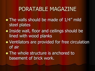 PORATABLE MAGAZINE
 The walls should be made of 1/4” mild
steel plates
 Inside wall, floor and ceilings should be
lined with wood planks
 Ventilators are provided for free circulation
of air
 The whole structure is anchored to
basement of brick work.
 