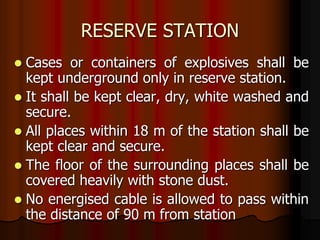 RESERVE STATION
 Cases or containers of explosives shall be
kept underground only in reserve station.
 It shall be kept clear, dry, white washed and
secure.
 All places within 18 m of the station shall be
kept clear and secure.
 The floor of the surrounding places shall be
covered heavily with stone dust.
 No energised cable is allowed to pass within
the distance of 90 m from station
 