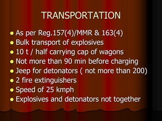 TRANSPORTATION
 As per Reg.157(4)/MMR & 163(4)
 Bulk transport of explosives
 10 t / half carrying cap of wagons
 Not more than 90 min before charging
 Jeep for detonators ( not more than 200)
 2 fire extinguishers
 Speed of 25 kmph
 Explosives and detonators not together
 
