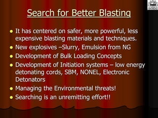 Search for Better Blasting
 It has centered on safer, more powerful, less
expensive blasting materials and techniques.
 New explosives –Slurry, Emulsion from NG
 Development of Bulk Loading Concepts
 Development of Initiation systems – low energy
detonating cords, SBM, NONEL, Electronic
Detonators
 Managing the Environmental threats!
 Searching is an unremitting effort!!
 
