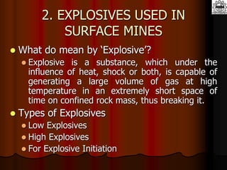 2. EXPLOSIVES USED IN
SURFACE MINES
 What do mean by ‘Explosive’?
 Explosive is a substance, which under the
influence of heat, shock or both, is capable of
generating a large volume of gas at high
temperature in an extremely short space of
time on confined rock mass, thus breaking it.
 Types of Explosives
 Low Explosives
 High Explosives
 For Explosive Initiation
 