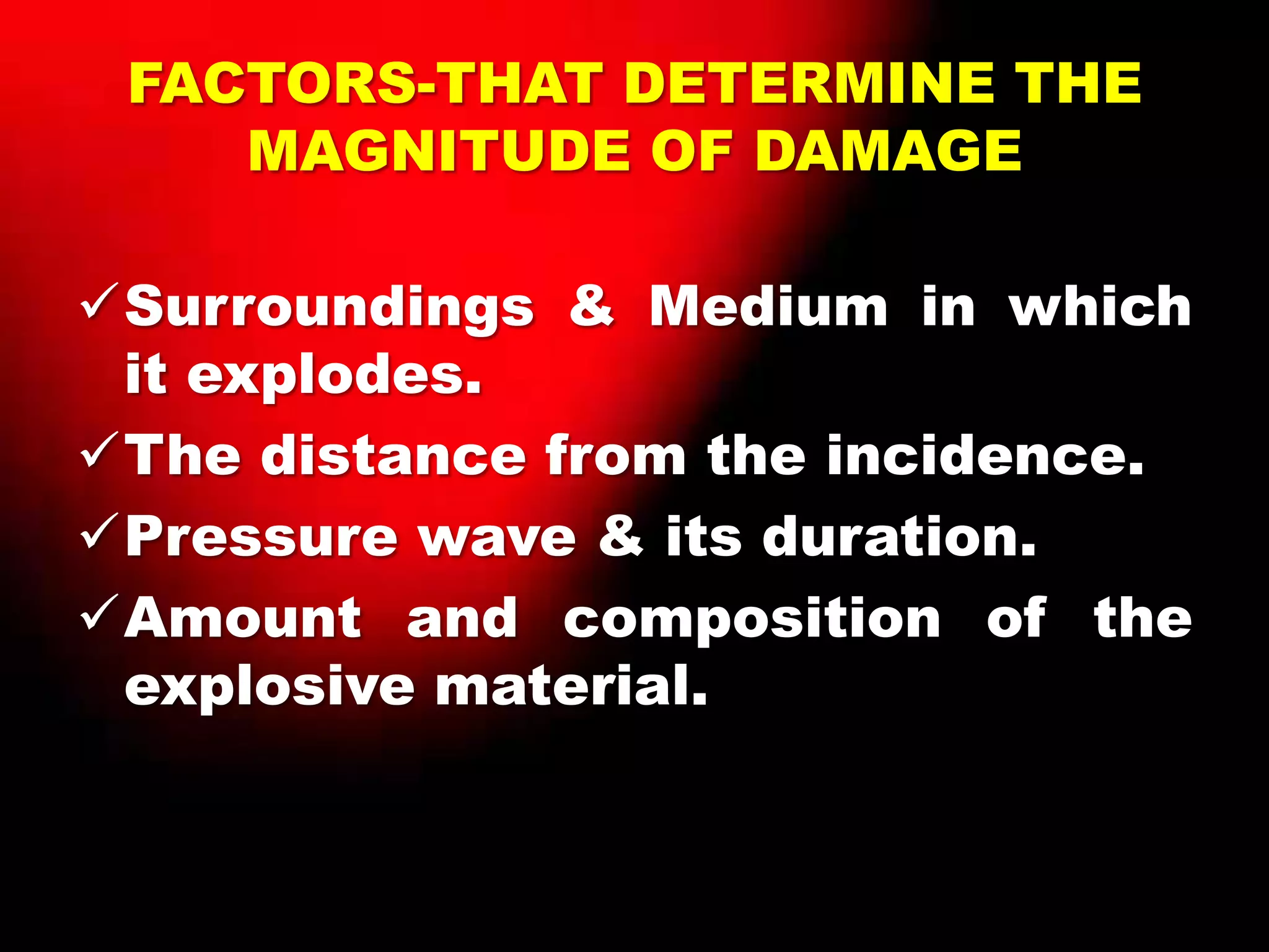 FACTORS-THAT DETERMINE THE
MAGNITUDE OF DAMAGE
Surroundings & Medium in which
it explodes.
The distance from the incidence.
Pressure wave & its duration.
Amount and composition of the
explosive material.
 