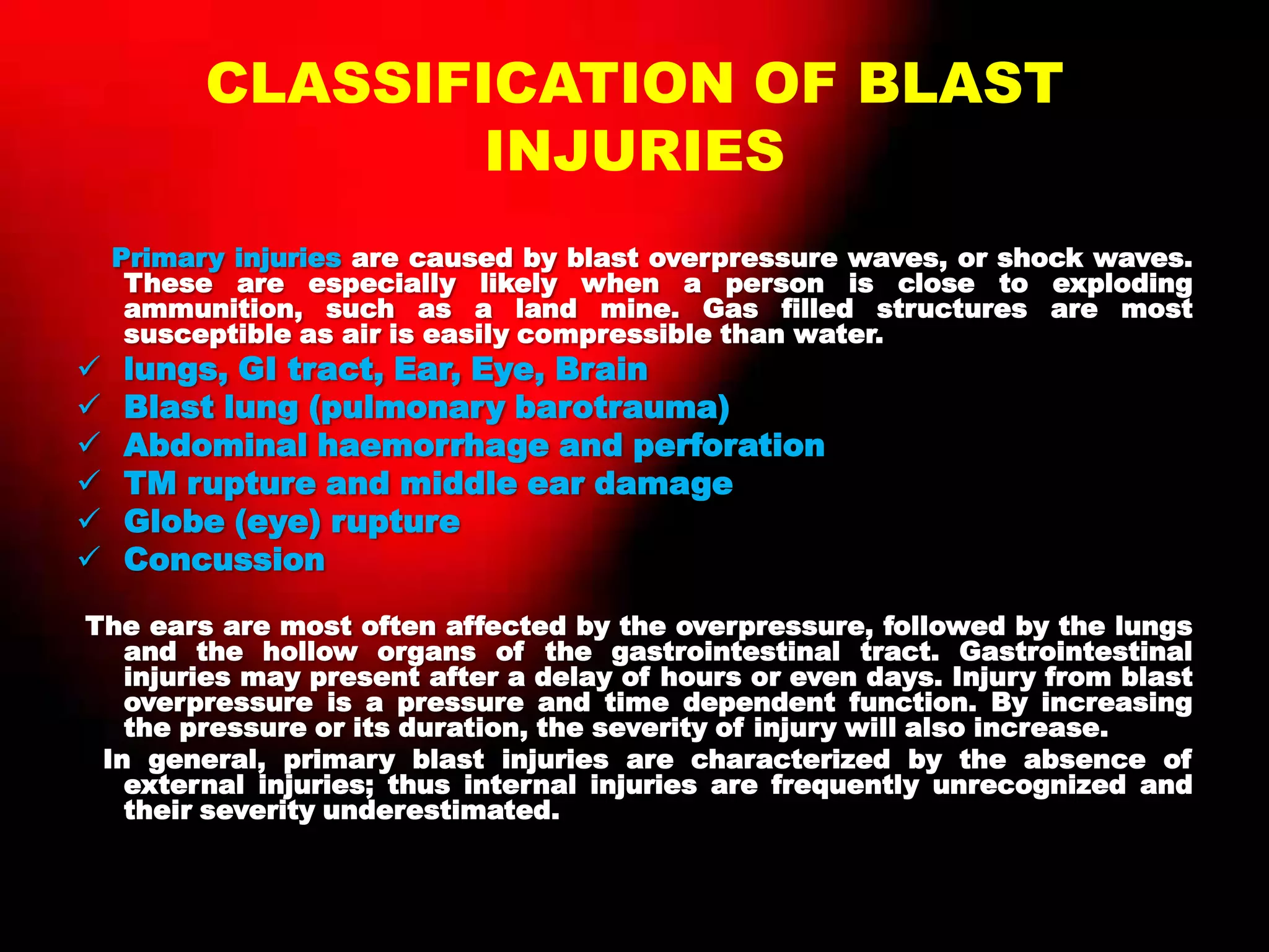 CLASSIFICATION OF BLAST
INJURIES
Primary injuries are caused by blast overpressure waves, or shock waves.
These are especially likely when a person is close to exploding
ammunition, such as a land mine. Gas filled structures are most
susceptible as air is easily compressible than water.
 lungs, GI tract, Ear, Eye, Brain
 Blast lung (pulmonary barotrauma)
 Abdominal haemorrhage and perforation
 TM rupture and middle ear damage
 Globe (eye) rupture
 Concussion
The ears are most often affected by the overpressure, followed by the lungs
and the hollow organs of the gastrointestinal tract. Gastrointestinal
injuries may present after a delay of hours or even days. Injury from blast
overpressure is a pressure and time dependent function. By increasing
the pressure or its duration, the severity of injury will also increase.
In general, primary blast injuries are characterized by the absence of
external injuries; thus internal injuries are frequently unrecognized and
their severity underestimated.
 