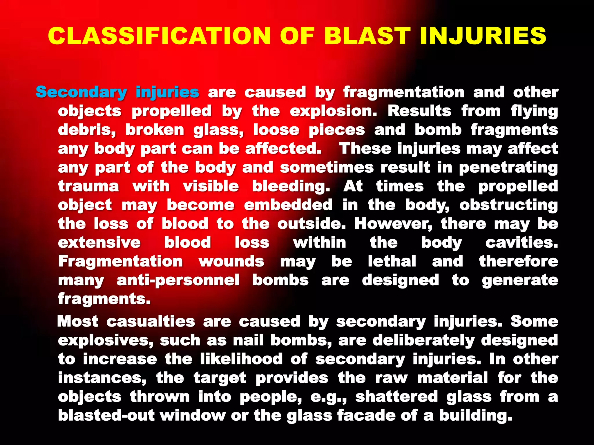 CLASSIFICATION OF BLAST INJURIES
Secondary injuries are caused by fragmentation and other
objects propelled by the explosion. Results from flying
debris, broken glass, loose pieces and bomb fragments
any body part can be affected. These injuries may affect
any part of the body and sometimes result in penetrating
trauma with visible bleeding. At times the propelled
object may become embedded in the body, obstructing
the loss of blood to the outside. However, there may be
extensive blood loss within the body cavities.
Fragmentation wounds may be lethal and therefore
many anti-personnel bombs are designed to generate
fragments.
Most casualties are caused by secondary injuries. Some
explosives, such as nail bombs, are deliberately designed
to increase the likelihood of secondary injuries. In other
instances, the target provides the raw material for the
objects thrown into people, e.g., shattered glass from a
blasted-out window or the glass facade of a building.
 