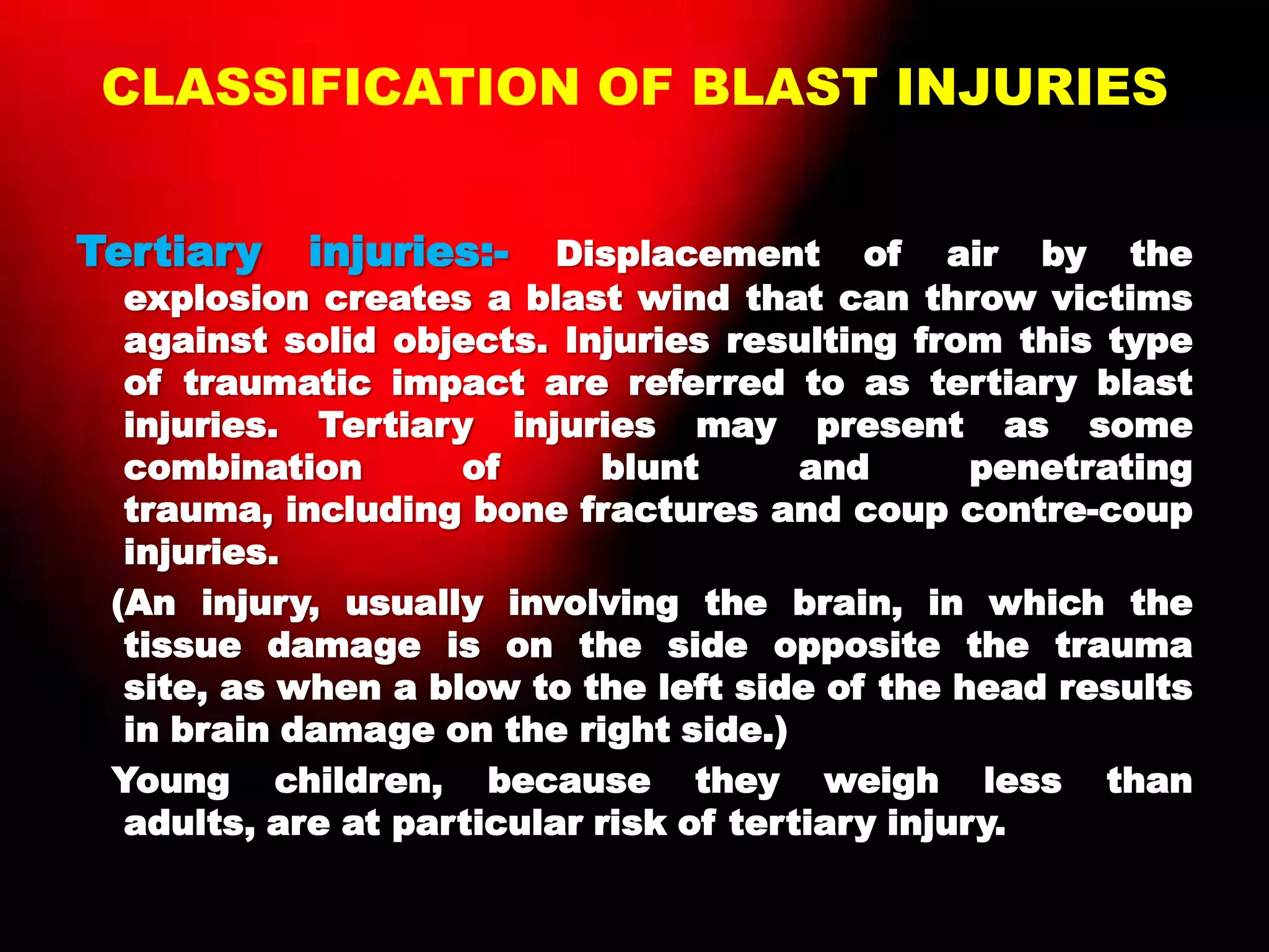 CLASSIFICATION OF BLAST INJURIES
Tertiary injuries:- Displacement of air by the
explosion creates a blast wind that can throw victims
against solid objects. Injuries resulting from this type
of traumatic impact are referred to as tertiary blast
injuries. Tertiary injuries may present as some
combination of blunt and penetrating
trauma, including bone fractures and coup contre-coup
injuries.
(An injury, usually involving the brain, in which the
tissue damage is on the side opposite the trauma
site, as when a blow to the left side of the head results
in brain damage on the right side.)
Young children, because they weigh less than
adults, are at particular risk of tertiary injury.
 