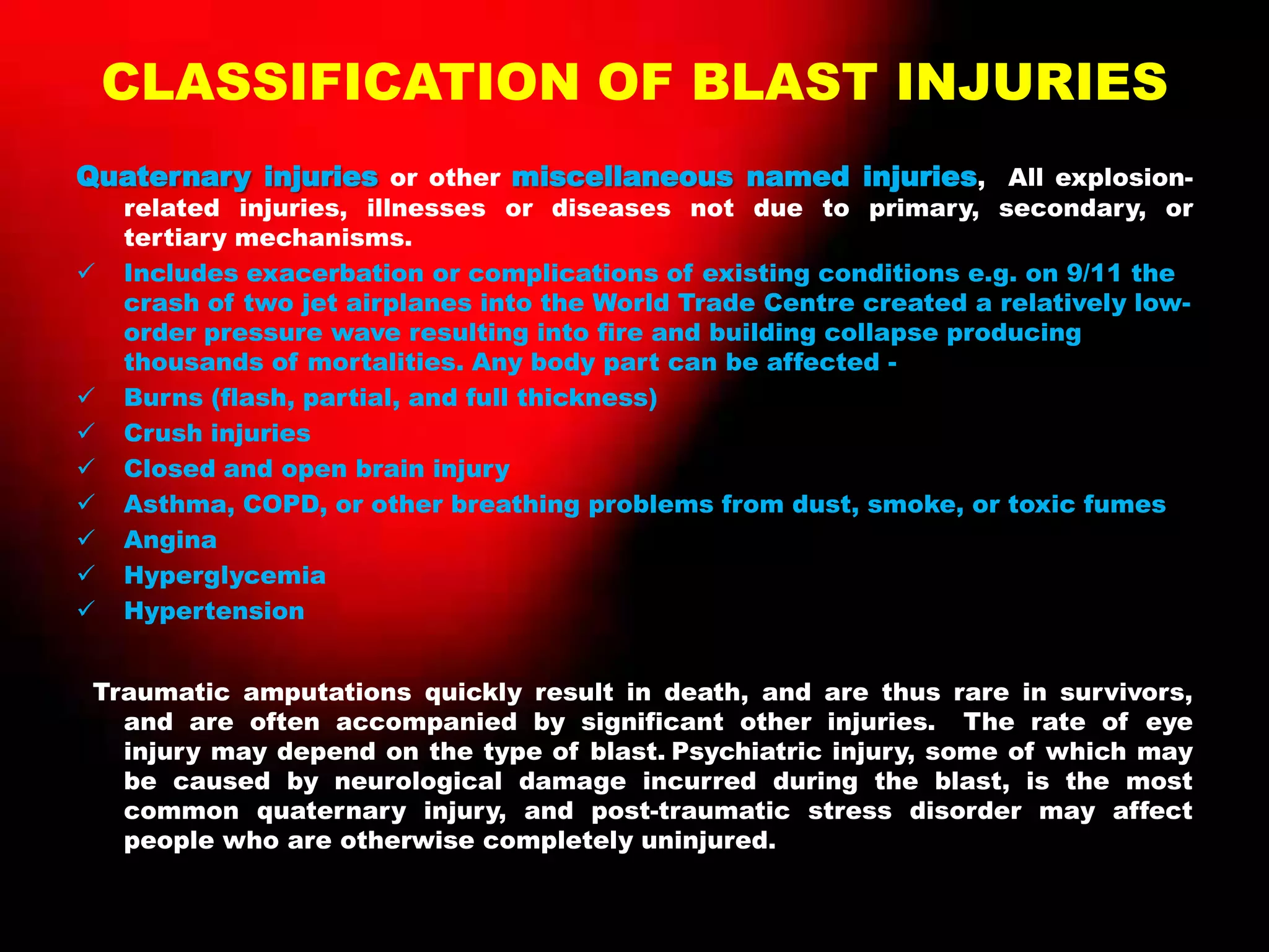 CLASSIFICATION OF BLAST INJURIES
Quaternary injuries or other miscellaneous named injuries, All explosion-
related injuries, illnesses or diseases not due to primary, secondary, or
tertiary mechanisms.
 Includes exacerbation or complications of existing conditions e.g. on 9/11 the
crash of two jet airplanes into the World Trade Centre created a relatively low-
order pressure wave resulting into fire and building collapse producing
thousands of mortalities. Any body part can be affected -
 Burns (flash, partial, and full thickness)
 Crush injuries
 Closed and open brain injury
 Asthma, COPD, or other breathing problems from dust, smoke, or toxic fumes
 Angina
 Hyperglycemia
 Hypertension
Traumatic amputations quickly result in death, and are thus rare in survivors,
and are often accompanied by significant other injuries. The rate of eye
injury may depend on the type of blast. Psychiatric injury, some of which may
be caused by neurological damage incurred during the blast, is the most
common quaternary injury, and post-traumatic stress disorder may affect
people who are otherwise completely uninjured.
 