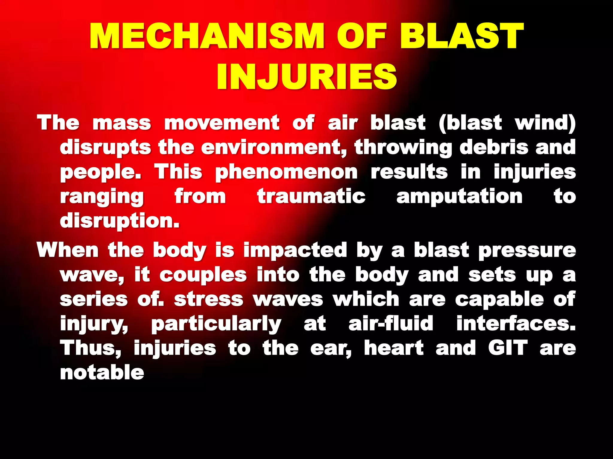 MECHANISM OF BLAST
INJURIES
The mass movement of air blast (blast wind)
disrupts the environment, throwing debris and
people. This phenomenon results in injuries
ranging from traumatic amputation to
disruption.
When the body is impacted by a blast pressure
wave, it couples into the body and sets up a
series of. stress waves which are capable of
injury, particularly at air-fluid interfaces.
Thus, injuries to the ear, heart and GIT are
notable
 