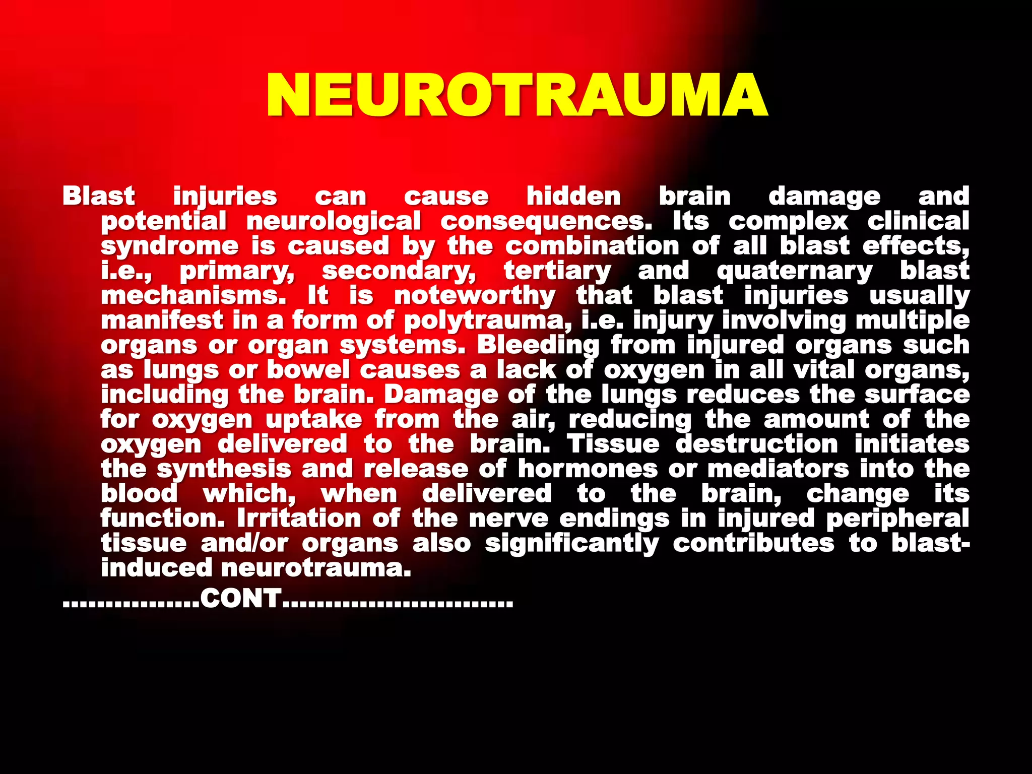NEUROTRAUMA
Blast injuries can cause hidden brain damage and
potential neurological consequences. Its complex clinical
syndrome is caused by the combination of all blast effects,
i.e., primary, secondary, tertiary and quaternary blast
mechanisms. It is noteworthy that blast injuries usually
manifest in a form of polytrauma, i.e. injury involving multiple
organs or organ systems. Bleeding from injured organs such
as lungs or bowel causes a lack of oxygen in all vital organs,
including the brain. Damage of the lungs reduces the surface
for oxygen uptake from the air, reducing the amount of the
oxygen delivered to the brain. Tissue destruction initiates
the synthesis and release of hormones or mediators into the
blood which, when delivered to the brain, change its
function. Irritation of the nerve endings in injured peripheral
tissue and/or organs also significantly contributes to blast-
induced neurotrauma.
…………….CONT………………………
 