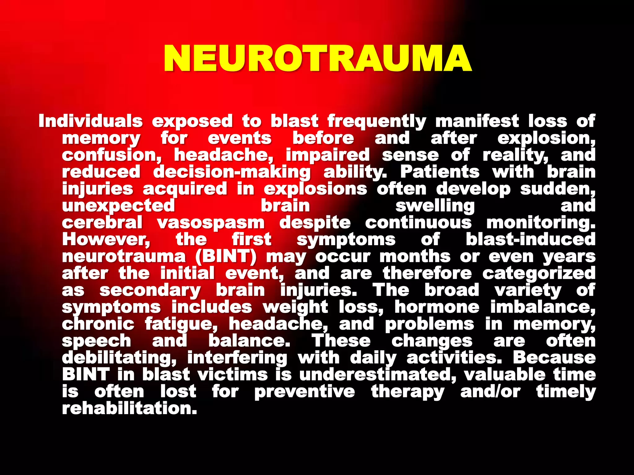NEUROTRAUMA
Individuals exposed to blast frequently manifest loss of
memory for events before and after explosion,
confusion, headache, impaired sense of reality, and
reduced decision-making ability. Patients with brain
injuries acquired in explosions often develop sudden,
unexpected brain swelling and
cerebral vasospasm despite continuous monitoring.
However, the first symptoms of blast-induced
neurotrauma (BINT) may occur months or even years
after the initial event, and are therefore categorized
as secondary brain injuries. The broad variety of
symptoms includes weight loss, hormone imbalance,
chronic fatigue, headache, and problems in memory,
speech and balance. These changes are often
debilitating, interfering with daily activities. Because
BINT in blast victims is underestimated, valuable time
is often lost for preventive therapy and/or timely
rehabilitation.
 