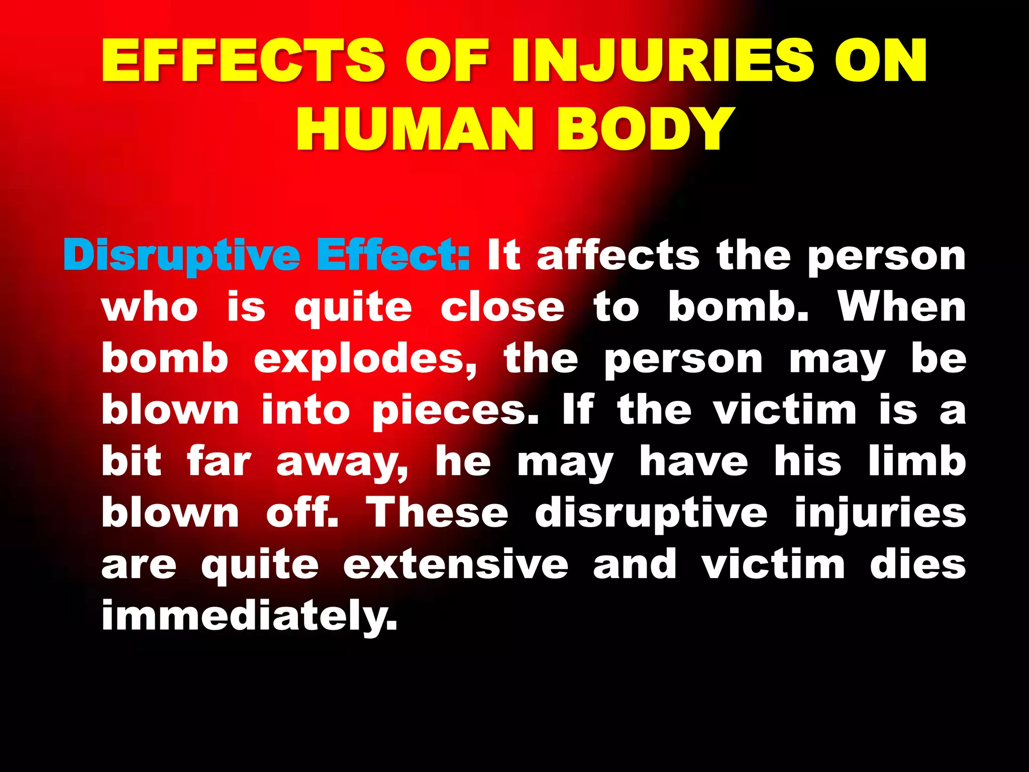 EFFECTS OF INJURIES ON
HUMAN BODY
Disruptive Effect: It affects the person
who is quite close to bomb. When
bomb explodes, the person may be
blown into pieces. If the victim is a
bit far away, he may have his limb
blown off. These disruptive injuries
are quite extensive and victim dies
immediately.
 