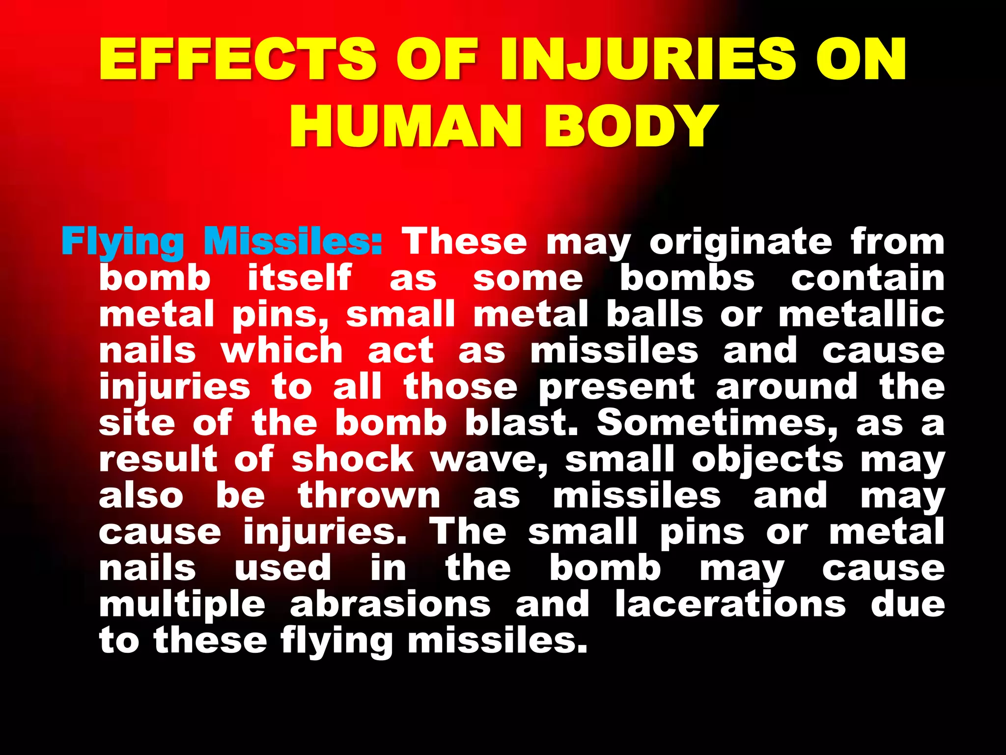 EFFECTS OF INJURIES ON
HUMAN BODY
Flying Missiles: These may originate from
bomb itself as some bombs contain
metal pins, small metal balls or metallic
nails which act as missiles and cause
injuries to all those present around the
site of the bomb blast. Sometimes, as a
result of shock wave, small objects may
also be thrown as missiles and may
cause injuries. The small pins or metal
nails used in the bomb may cause
multiple abrasions and lacerations due
to these flying missiles.
 