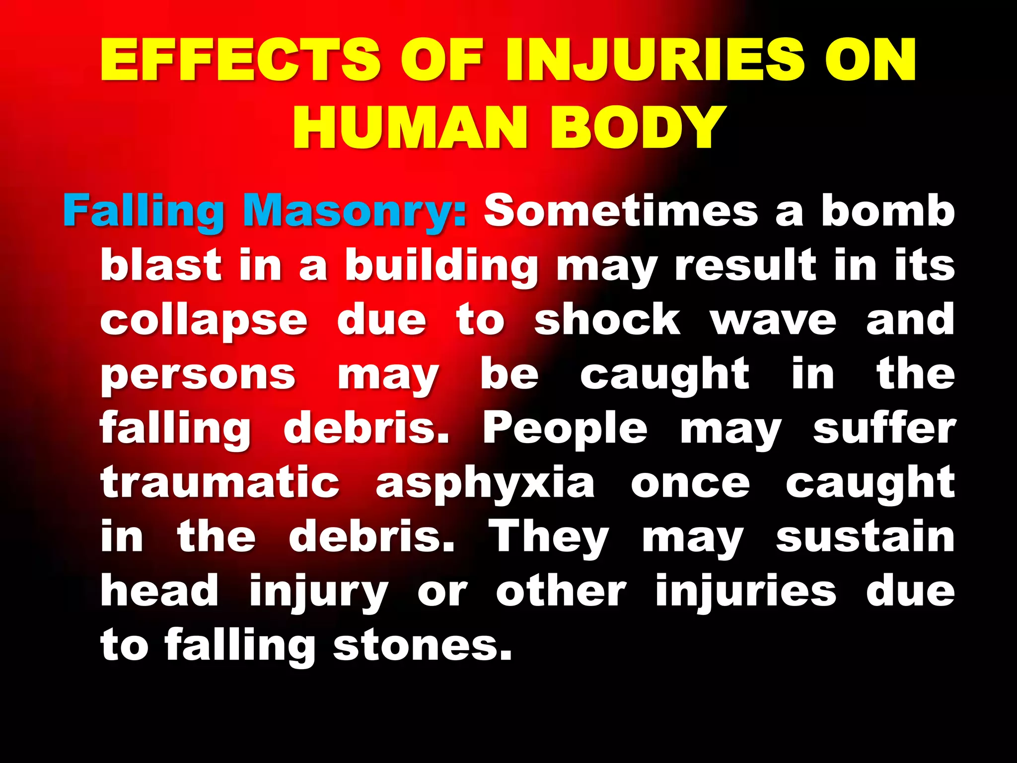 EFFECTS OF INJURIES ON
HUMAN BODY
Falling Masonry: Sometimes a bomb
blast in a building may result in its
collapse due to shock wave and
persons may be caught in the
falling debris. People may suffer
traumatic asphyxia once caught
in the debris. They may sustain
head injury or other injuries due
to falling stones.
 
