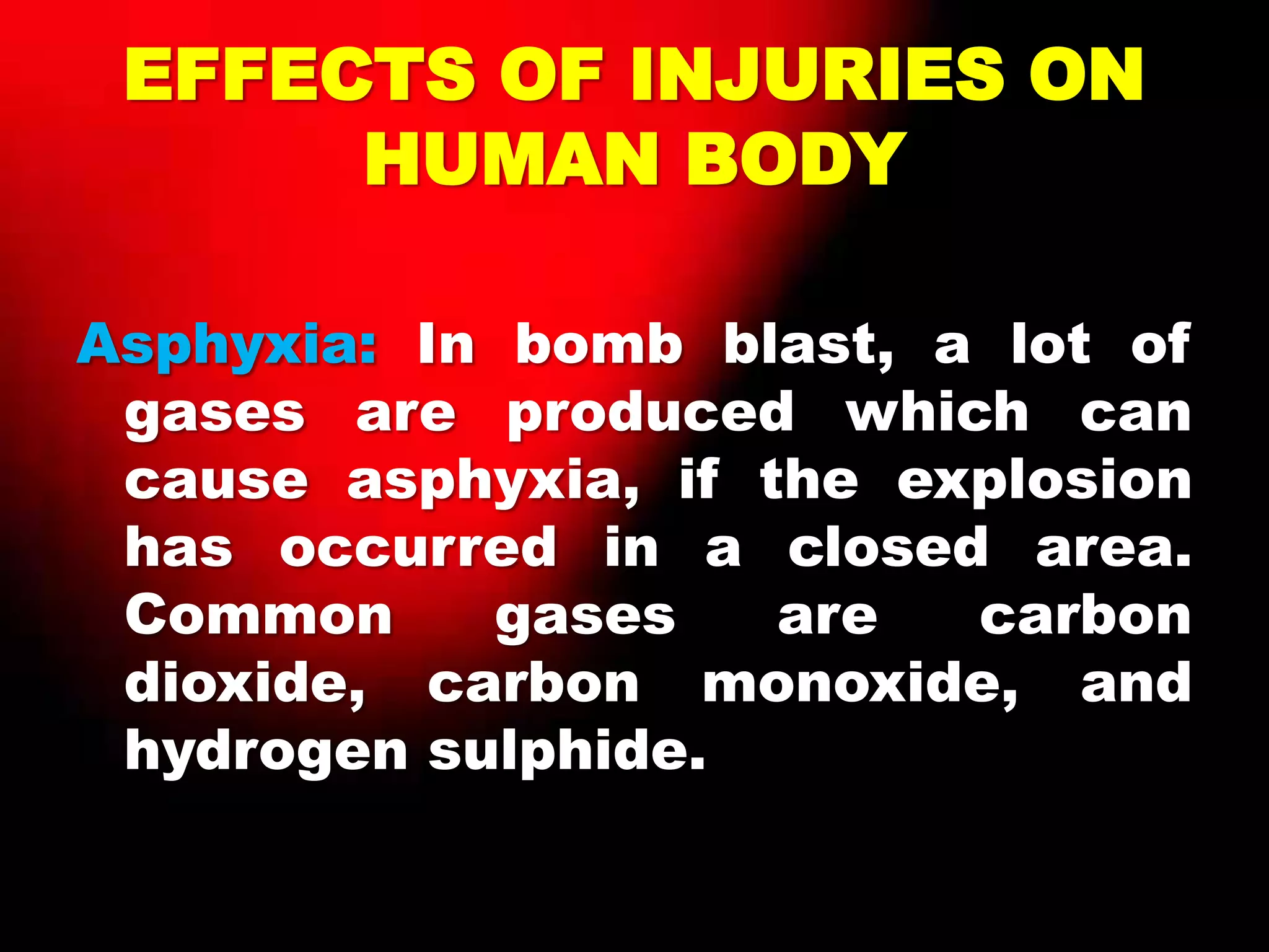 EFFECTS OF INJURIES ON
HUMAN BODY
Asphyxia: In bomb blast, a lot of
gases are produced which can
cause asphyxia, if the explosion
has occurred in a closed area.
Common gases are carbon
dioxide, carbon monoxide, and
hydrogen sulphide.
 