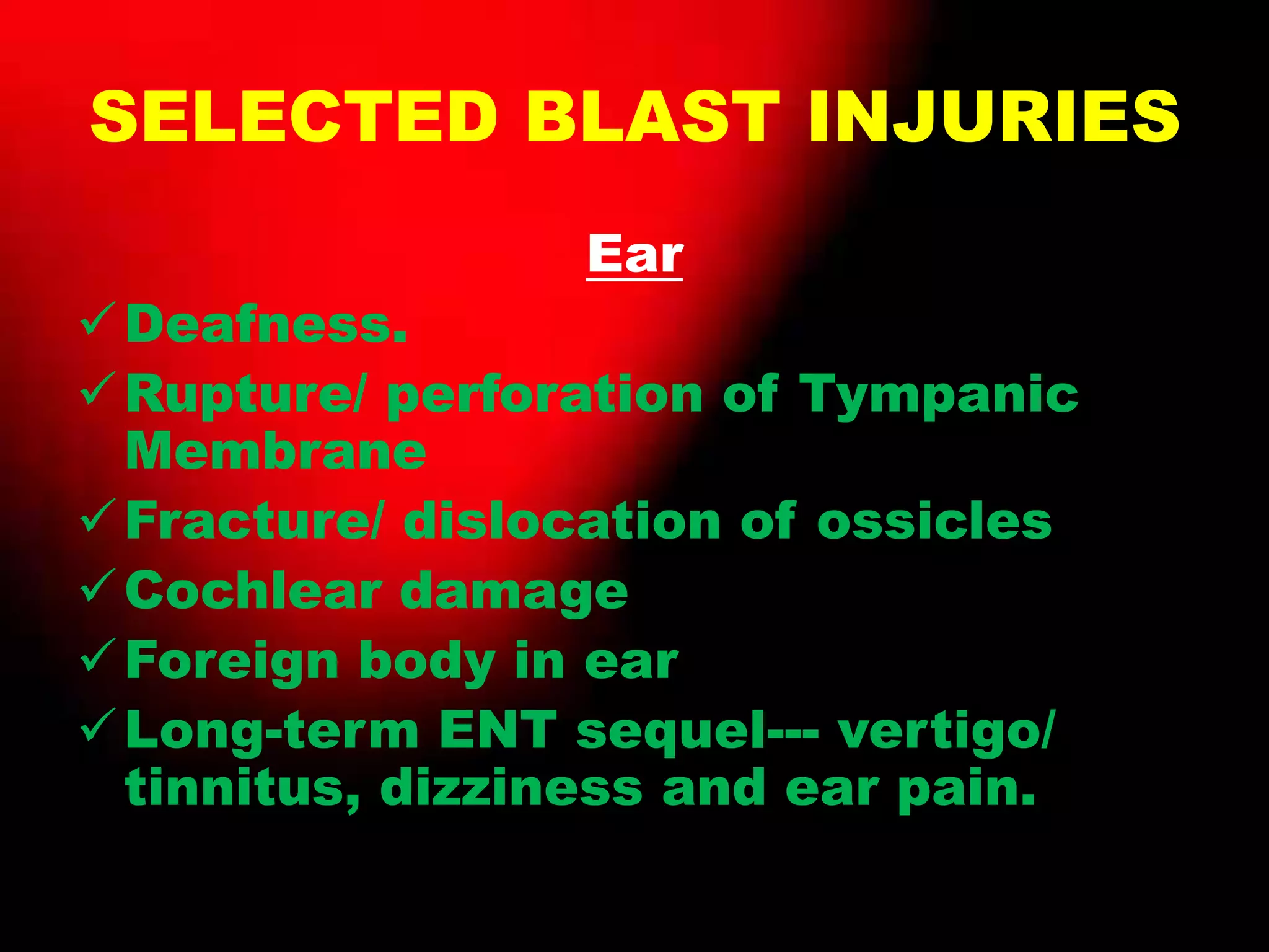 SELECTED BLAST INJURIES
Ear
Deafness.
Rupture/ perforation of Tympanic
Membrane
Fracture/ dislocation of ossicles
Cochlear damage
Foreign body in ear
Long-term ENT sequel--- vertigo/
tinnitus, dizziness and ear pain.
 
