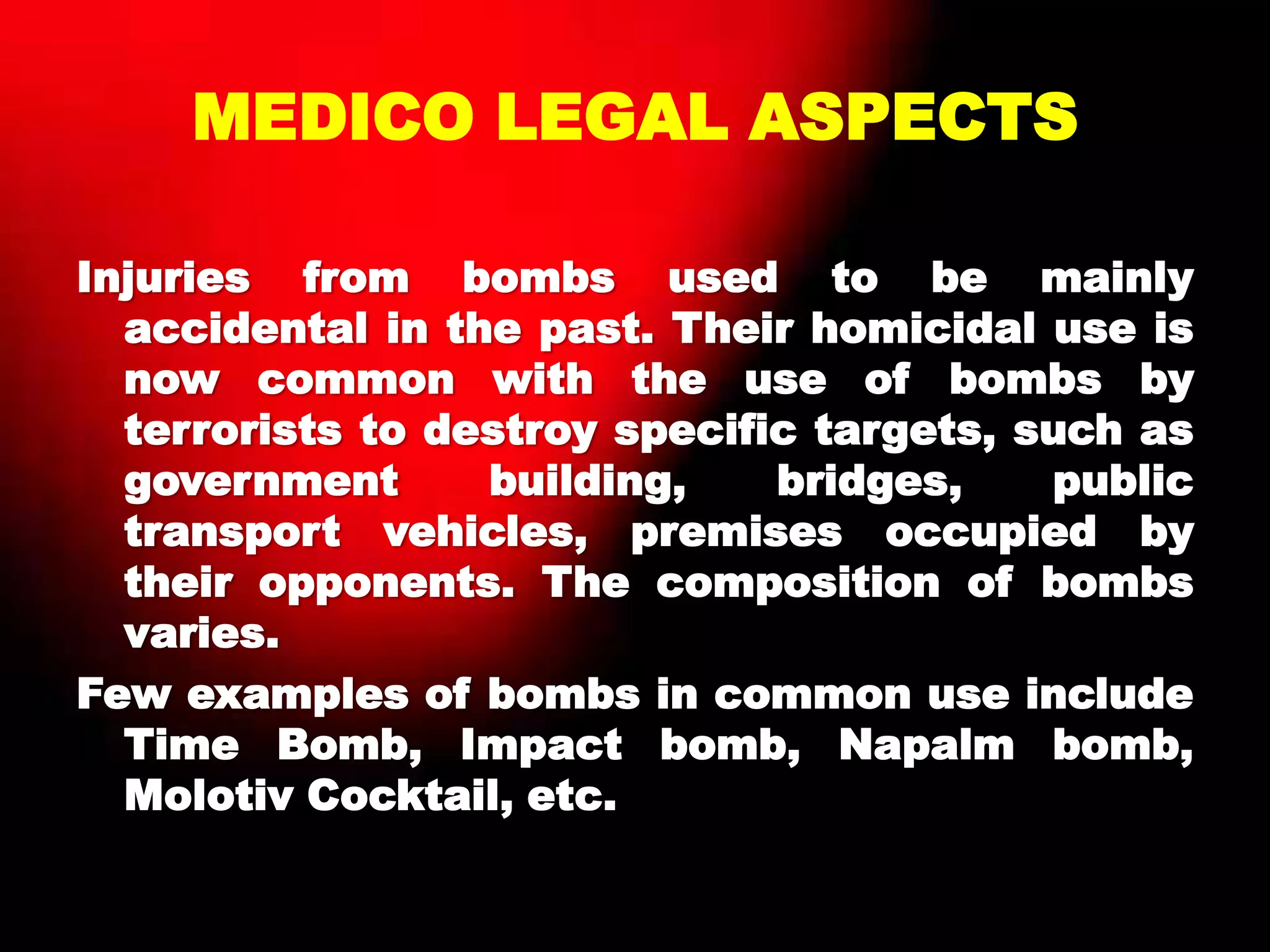 MEDICO LEGAL ASPECTS
Injuries from bombs used to be mainly
accidental in the past. Their homicidal use is
now common with the use of bombs by
terrorists to destroy specific targets, such as
government building, bridges, public
transport vehicles, premises occupied by
their opponents. The composition of bombs
varies.
Few examples of bombs in common use include
Time Bomb, Impact bomb, Napalm bomb,
Molotiv Cocktail, etc.
 