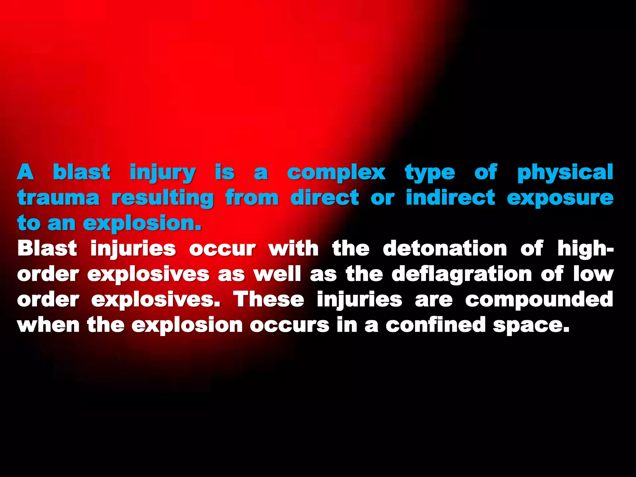 A blast injury is a complex type of physical
trauma resulting from direct or indirect exposure
to an explosion.
Blast injuries occur with the detonation of high-
order explosives as well as the deflagration of low
order explosives. These injuries are compounded
when the explosion occurs in a confined space.
 