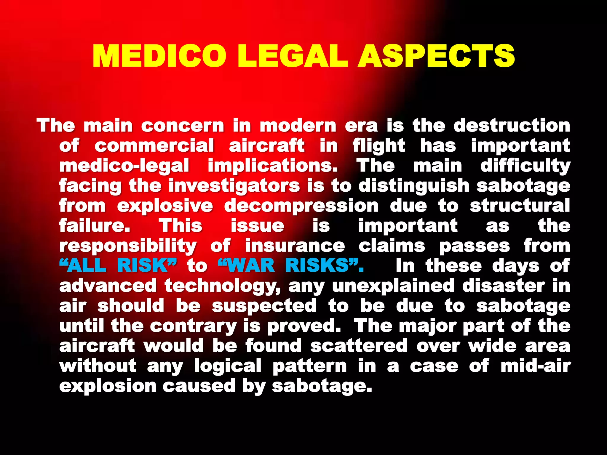 MEDICO LEGAL ASPECTS
The main concern in modern era is the destruction
of commercial aircraft in flight has important
medico-legal implications. The main difficulty
facing the investigators is to distinguish sabotage
from explosive decompression due to structural
failure. This issue is important as the
responsibility of insurance claims passes from
“ALL RISK” to “WAR RISKS”. In these days of
advanced technology, any unexplained disaster in
air should be suspected to be due to sabotage
until the contrary is proved. The major part of the
aircraft would be found scattered over wide area
without any logical pattern in a case of mid-air
explosion caused by sabotage.
 