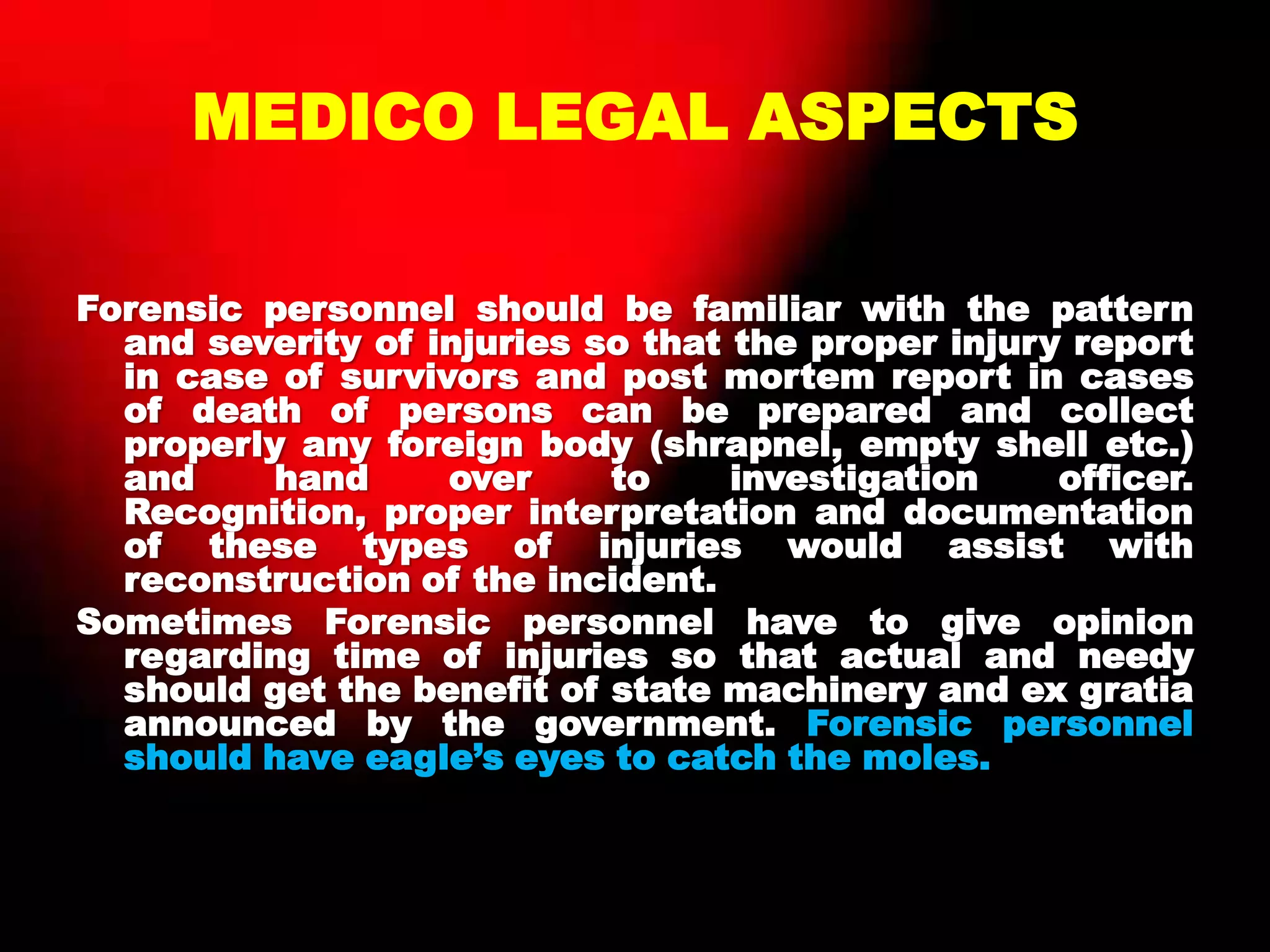 MEDICO LEGAL ASPECTS
Forensic personnel should be familiar with the pattern
and severity of injuries so that the proper injury report
in case of survivors and post mortem report in cases
of death of persons can be prepared and collect
properly any foreign body (shrapnel, empty shell etc.)
and hand over to investigation officer.
Recognition, proper interpretation and documentation
of these types of injuries would assist with
reconstruction of the incident.
Sometimes Forensic personnel have to give opinion
regarding time of injuries so that actual and needy
should get the benefit of state machinery and ex gratia
announced by the government. Forensic personnel
should have eagle‟s eyes to catch the moles.
 
