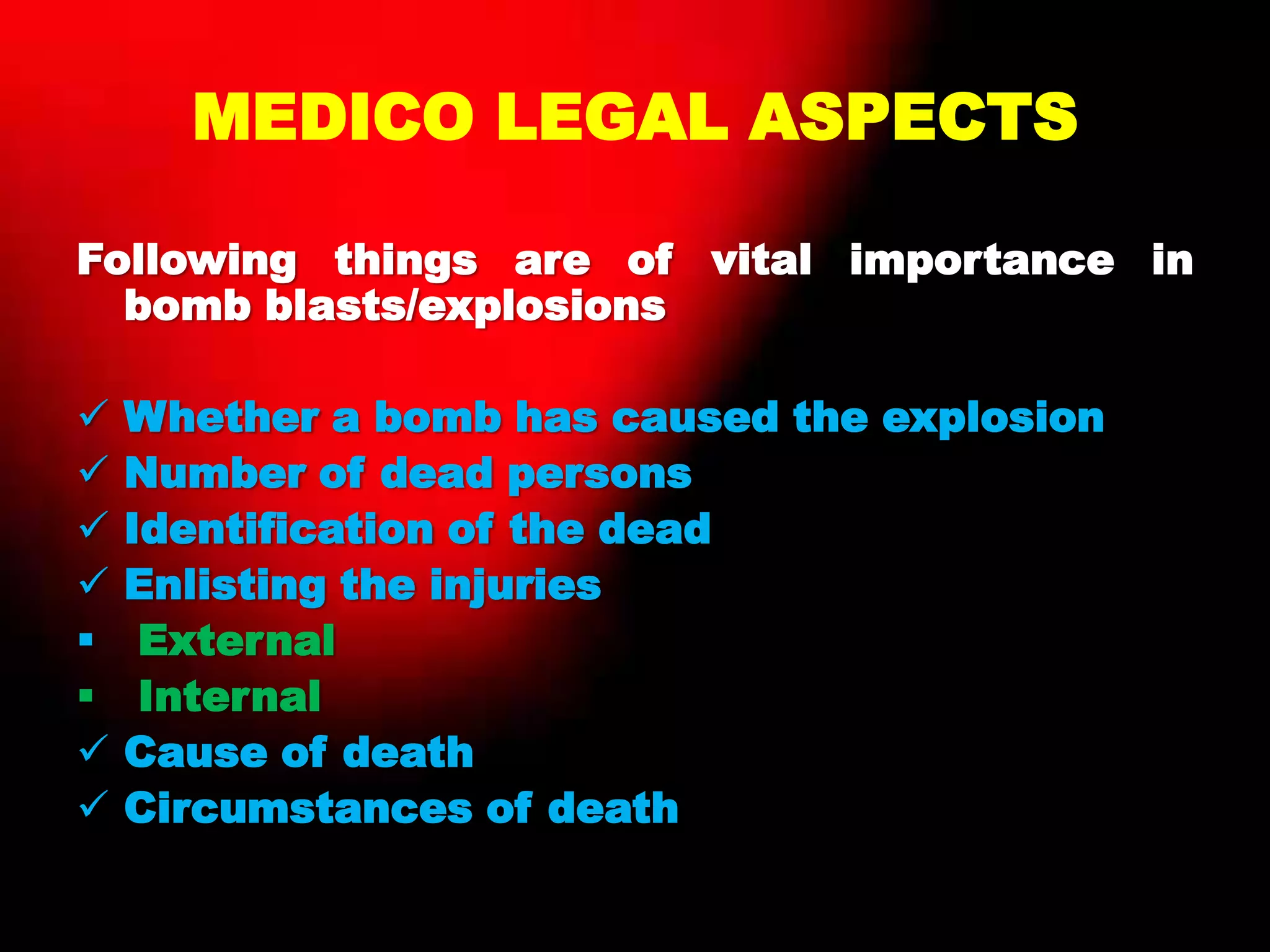MEDICO LEGAL ASPECTS
Following things are of vital importance in
bomb blasts/explosions
 Whether a bomb has caused the explosion
 Number of dead persons
 Identification of the dead
 Enlisting the injuries
 External
 Internal
 Cause of death
 Circumstances of death
 