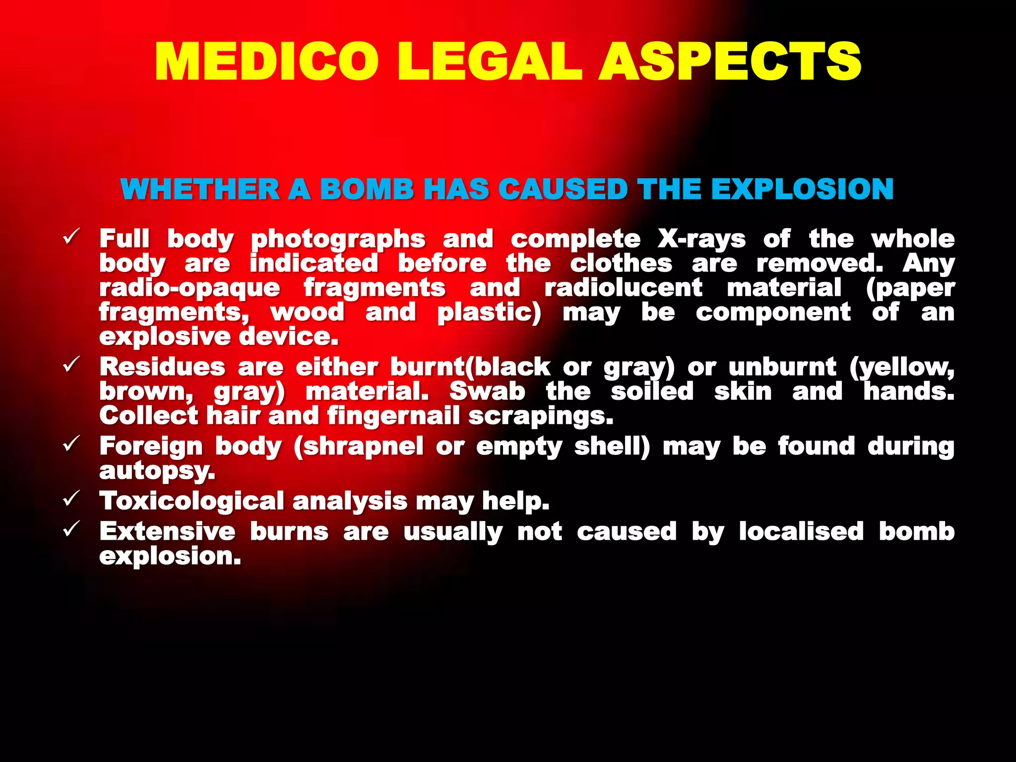 MEDICO LEGAL ASPECTS
WHETHER A BOMB HAS CAUSED THE EXPLOSION
 Full body photographs and complete X-rays of the whole
body are indicated before the clothes are removed. Any
radio-opaque fragments and radiolucent material (paper
fragments, wood and plastic) may be component of an
explosive device.
 Residues are either burnt(black or gray) or unburnt (yellow,
brown, gray) material. Swab the soiled skin and hands.
Collect hair and fingernail scrapings.
 Foreign body (shrapnel or empty shell) may be found during
autopsy.
 Toxicological analysis may help.
 Extensive burns are usually not caused by localised bomb
explosion.
 