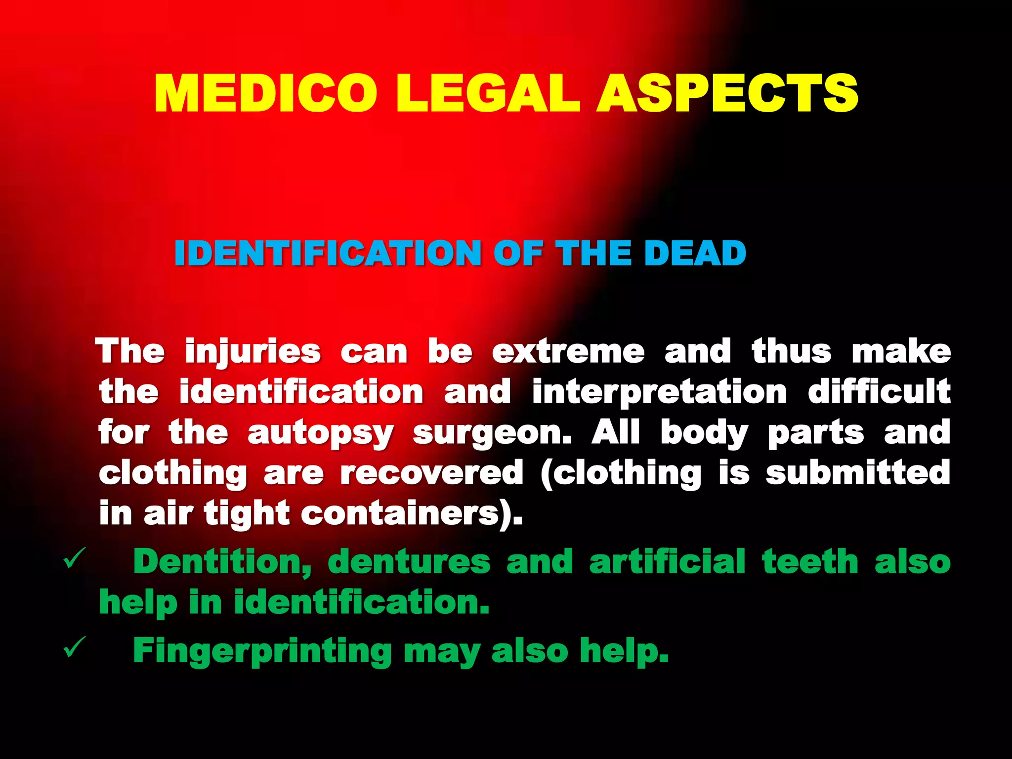 MEDICO LEGAL ASPECTS
IDENTIFICATION OF THE DEAD
The injuries can be extreme and thus make
the identification and interpretation difficult
for the autopsy surgeon. All body parts and
clothing are recovered (clothing is submitted
in air tight containers).
 Dentition, dentures and artificial teeth also
help in identification.
 Fingerprinting may also help.
 