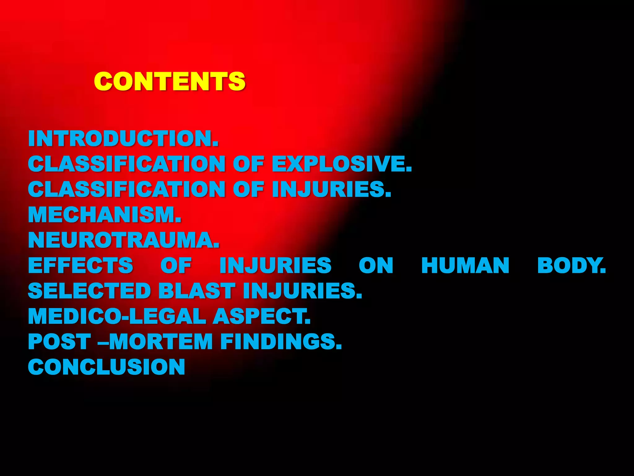 CONTENTS
INTRODUCTION.
CLASSIFICATION OF EXPLOSIVE.
CLASSIFICATION OF INJURIES.
MECHANISM.
NEUROTRAUMA.
EFFECTS OF INJURIES ON HUMAN BODY.
SELECTED BLAST INJURIES.
MEDICO-LEGAL ASPECT.
POST –MORTEM FINDINGS.
CONCLUSION
 