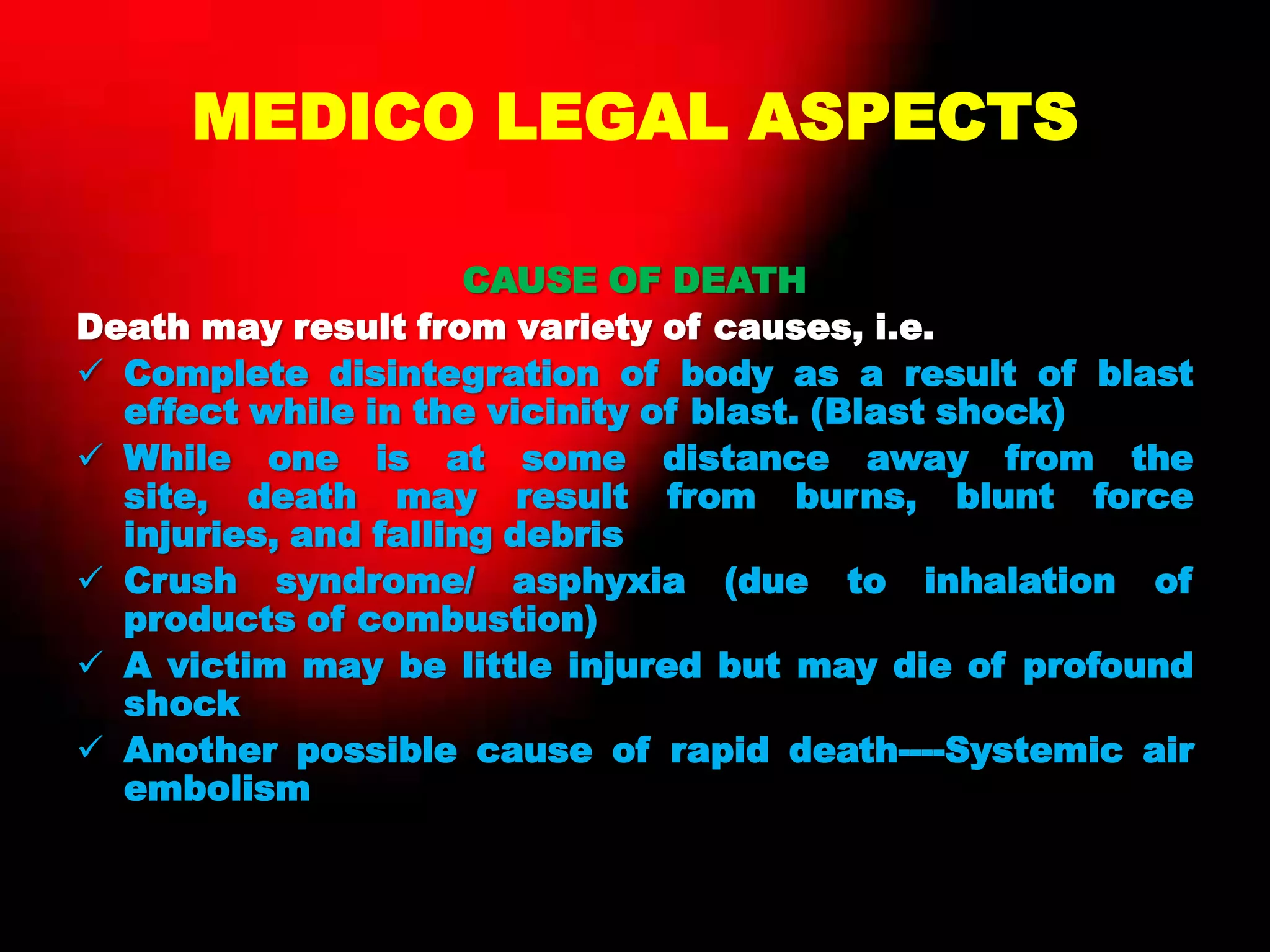MEDICO LEGAL ASPECTS
CAUSE OF DEATH
Death may result from variety of causes, i.e.
 Complete disintegration of body as a result of blast
effect while in the vicinity of blast. (Blast shock)
 While one is at some distance away from the
site, death may result from burns, blunt force
injuries, and falling debris
 Crush syndrome/ asphyxia (due to inhalation of
products of combustion)
 A victim may be little injured but may die of profound
shock
 Another possible cause of rapid death----Systemic air
embolism
 