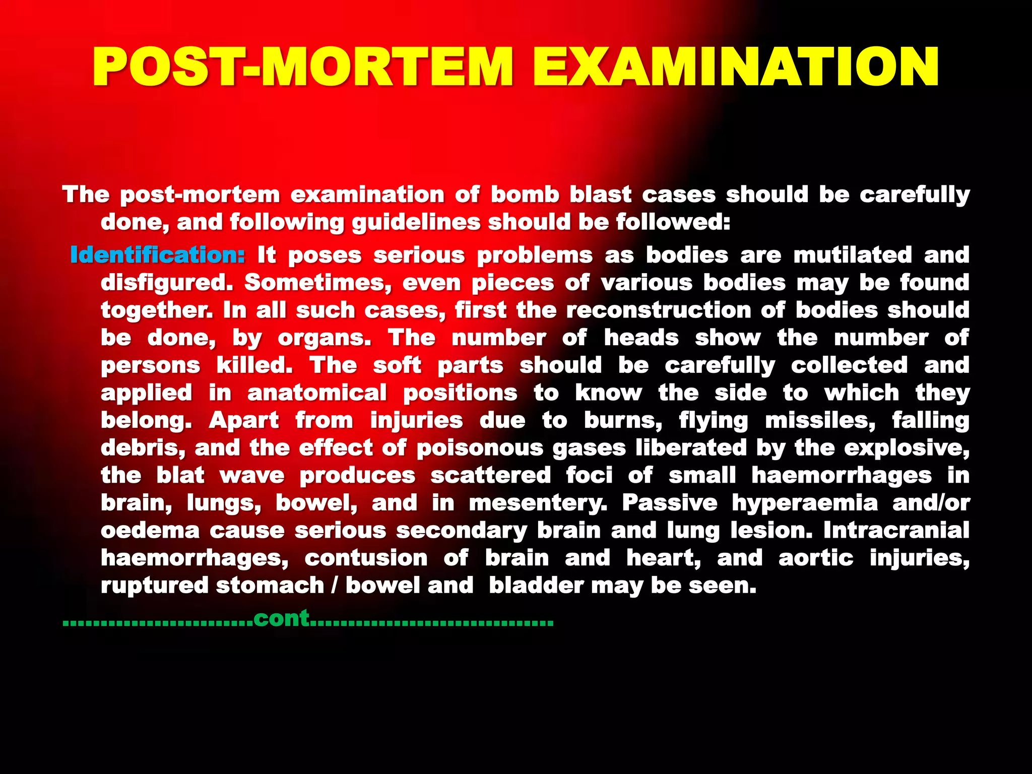 POST-MORTEM EXAMINATION
The post-mortem examination of bomb blast cases should be carefully
done, and following guidelines should be followed:
Identification: It poses serious problems as bodies are mutilated and
disfigured. Sometimes, even pieces of various bodies may be found
together. In all such cases, first the reconstruction of bodies should
be done, by organs. The number of heads show the number of
persons killed. The soft parts should be carefully collected and
applied in anatomical positions to know the side to which they
belong. Apart from injuries due to burns, flying missiles, falling
debris, and the effect of poisonous gases liberated by the explosive,
the blat wave produces scattered foci of small haemorrhages in
brain, lungs, bowel, and in mesentery. Passive hyperaemia and/or
oedema cause serious secondary brain and lung lesion. Intracranial
haemorrhages, contusion of brain and heart, and aortic injuries,
ruptured stomach / bowel and bladder may be seen.
…………………….cont…………………………..
 