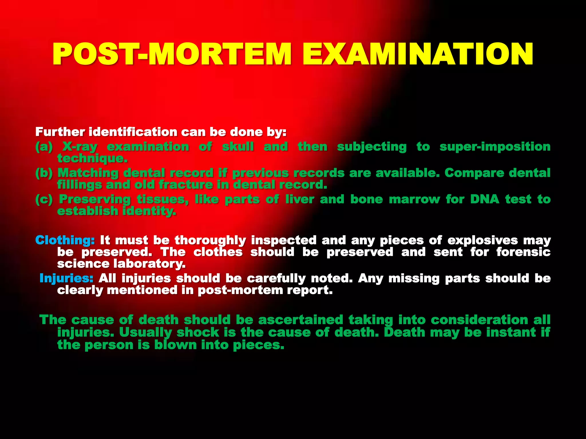 POST-MORTEM EXAMINATION
Further identification can be done by:
(a) X-ray examination of skull and then subjecting to super-imposition
technique.
(b) Matching dental record if previous records are available. Compare dental
fillings and old fracture in dental record.
(c) Preserving tissues, like parts of liver and bone marrow for DNA test to
establish identity.
Clothing: It must be thoroughly inspected and any pieces of explosives may
be preserved. The clothes should be preserved and sent for forensic
science laboratory.
Injuries: All injuries should be carefully noted. Any missing parts should be
clearly mentioned in post-mortem report.
The cause of death should be ascertained taking into consideration all
injuries. Usually shock is the cause of death. Death may be instant if
the person is blown into pieces.
 