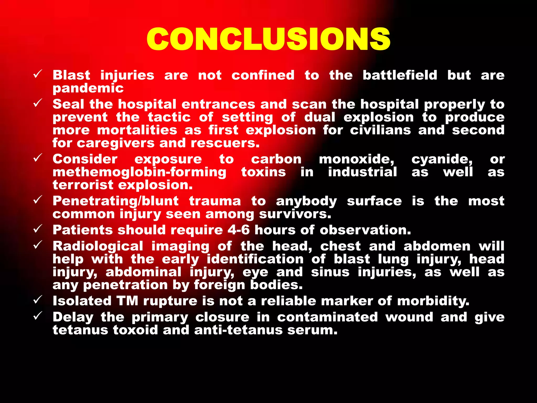 CONCLUSIONS
 Blast injuries are not confined to the battlefield but are
pandemic
 Seal the hospital entrances and scan the hospital properly to
prevent the tactic of setting of dual explosion to produce
more mortalities as first explosion for civilians and second
for caregivers and rescuers.
 Consider exposure to carbon monoxide, cyanide, or
methemoglobin-forming toxins in industrial as well as
terrorist explosion.
 Penetrating/blunt trauma to anybody surface is the most
common injury seen among survivors.
 Patients should require 4-6 hours of observation.
 Radiological imaging of the head, chest and abdomen will
help with the early identification of blast lung injury, head
injury, abdominal injury, eye and sinus injuries, as well as
any penetration by foreign bodies.
 Isolated TM rupture is not a reliable marker of morbidity.
 Delay the primary closure in contaminated wound and give
tetanus toxoid and anti-tetanus serum.
 
