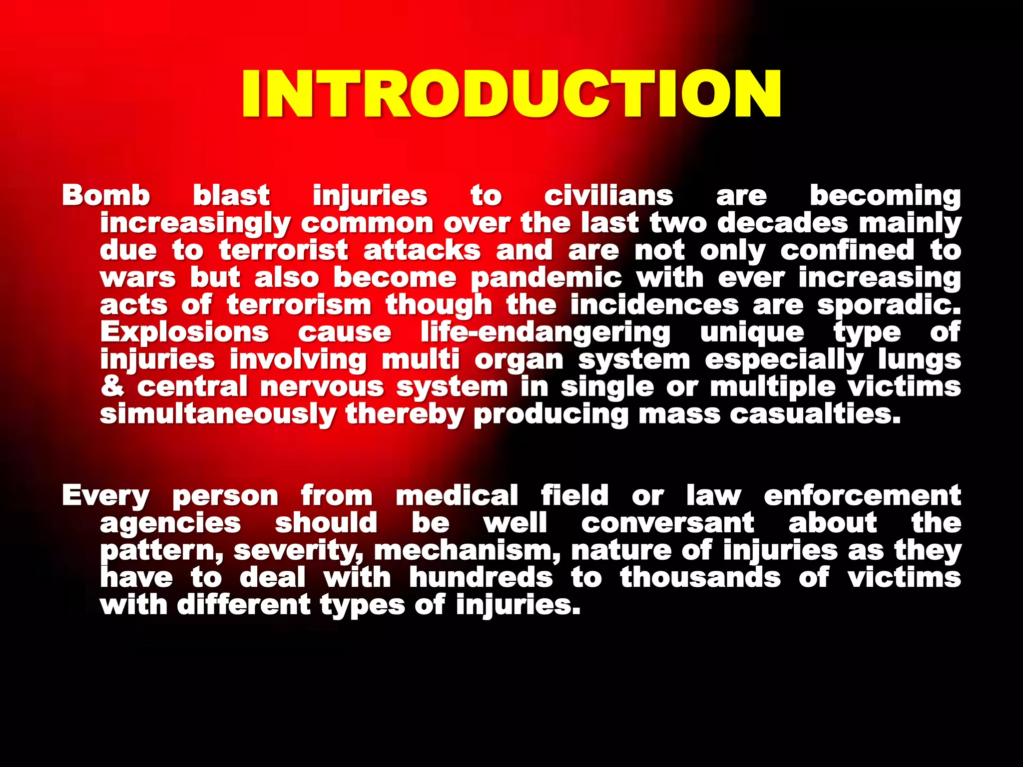 INTRODUCTION
Bomb blast injuries to civilians are becoming
increasingly common over the last two decades mainly
due to terrorist attacks and are not only confined to
wars but also become pandemic with ever increasing
acts of terrorism though the incidences are sporadic.
Explosions cause life-endangering unique type of
injuries involving multi organ system especially lungs
& central nervous system in single or multiple victims
simultaneously thereby producing mass casualties.
Every person from medical field or law enforcement
agencies should be well conversant about the
pattern, severity, mechanism, nature of injuries as they
have to deal with hundreds to thousands of victims
with different types of injuries.
 