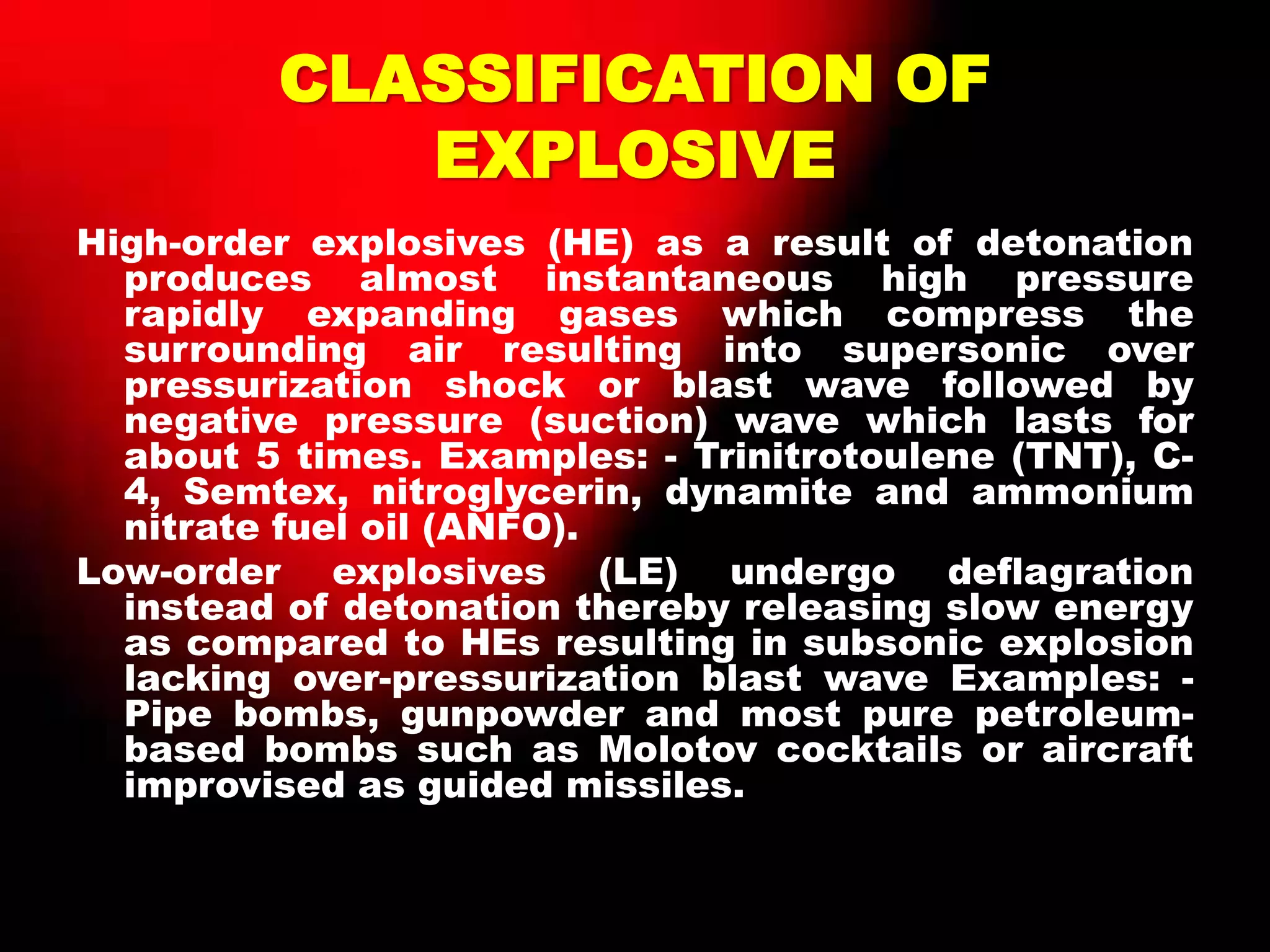 CLASSIFICATION OF
EXPLOSIVE
High-order explosives (HE) as a result of detonation
produces almost instantaneous high pressure
rapidly expanding gases which compress the
surrounding air resulting into supersonic over
pressurization shock or blast wave followed by
negative pressure (suction) wave which lasts for
about 5 times. Examples: - Trinitrotoulene (TNT), C-
4, Semtex, nitroglycerin, dynamite and ammonium
nitrate fuel oil (ANFO).
Low-order explosives (LE) undergo deflagration
instead of detonation thereby releasing slow energy
as compared to HEs resulting in subsonic explosion
lacking over-pressurization blast wave Examples: -
Pipe bombs, gunpowder and most pure petroleum-
based bombs such as Molotov cocktails or aircraft
improvised as guided missiles.
 