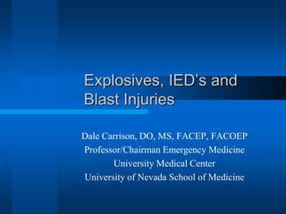 Explosives, IED’s and
Blast Injuries
Dale Carrison, DO, MS, FACEP, FACOEP
Professor/Chairman Emergency Medicine
University Medical Center
University of Nevada School of Medicine
 