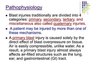 Pathophysiology
 Blast injuries traditionally are divided into 4
categories: primary, secondary, tertiary, and
miscellaneous also called quaternary injuries.
 A patient may be injured by more than one of
these mechanisms.
 A primary blast injury is caused solely by the
direct effect of blast overpressure on tissue.
Air is easily compressible, unlike water. As a
result, a primary blast injury almost always
affects air-filled structures such as the lung,
ear, and gastrointestinal (GI) tract.
 