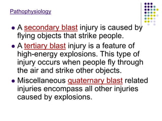Pathophysiology
 A secondary blast injury is caused by
flying objects that strike people.
 A tertiary blast injury is a feature of
high-energy explosions. This type of
injury occurs when people fly through
the air and strike other objects.
 Miscellaneous quaternary blast related
injuries encompass all other injuries
caused by explosions.
 