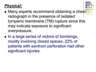 Physical:
 Many experts recommend obtaining a chest
radiograph in the presence of isolated
tympanic membrane (TM) rupture since this
may indicate exposure to significant
overpressure.
 In a large series of victims of bombings,
mostly involving closed spaces, 22% of
patients with eardrum perforation had other
significant injuries.
 
