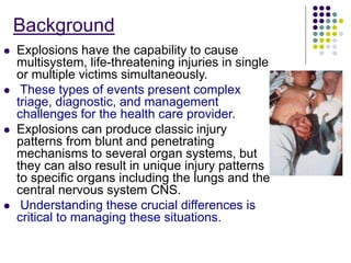 Background
 Explosions have the capability to cause
multisystem, life-threatening injuries in single
or multiple victims simultaneously.
 These types of events present complex
triage, diagnostic, and management
challenges for the health care provider.
 Explosions can produce classic injury
patterns from blunt and penetrating
mechanisms to several organ systems, but
they can also result in unique injury patterns
to specific organs including the lungs and the
central nervous system CNS.
 Understanding these crucial differences is
critical to managing these situations.
 