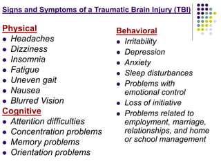 Signs and Symptoms of a Traumatic Brain Injury (TBI)
Physical
 Headaches
 Dizziness
 Insomnia
 Fatigue
 Uneven gait
 Nausea
 Blurred Vision
Cognitive
 Attention difficulties
 Concentration problems
 Memory problems
 Orientation problems
Behavioral
 Irritability
 Depression
 Anxiety
 Sleep disturbances
 Problems with
emotional control
 Loss of initiative
 Problems related to
employment, marriage,
relationships, and home
or school management
 