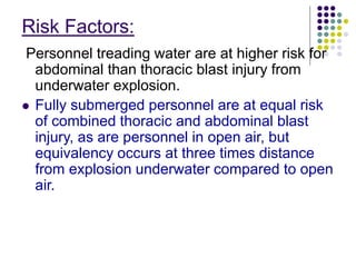 Risk Factors:
Personnel treading water are at higher risk for
abdominal than thoracic blast injury from
underwater explosion.
 Fully submerged personnel are at equal risk
of combined thoracic and abdominal blast
injury, as are personnel in open air, but
equivalency occurs at three times distance
from explosion underwater compared to open
air.
 