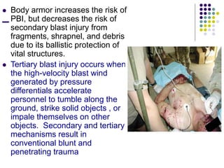  Body armor increases the risk of
PBI, but decreases the risk of
secondary blast injury from
fragments, shrapnel, and debris
due to its ballistic protection of
vital structures.
 Tertiary blast injury occurs when
the high-velocity blast wind
generated by pressure
differentials accelerate
personnel to tumble along the
ground, strike solid objects , or
impale themselves on other
objects. Secondary and tertiary
mechanisms result in
conventional blunt and
penetrating trauma
 