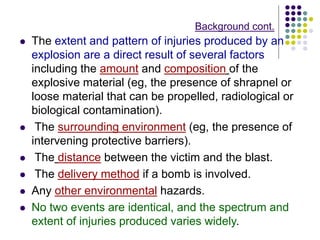 Background cont.
 The extent and pattern of injuries produced by an
explosion are a direct result of several factors
including the amount and composition of the
explosive material (eg, the presence of shrapnel or
loose material that can be propelled, radiological or
biological contamination).
 The surrounding environment (eg, the presence of
intervening protective barriers).
 The distance between the victim and the blast.
 The delivery method if a bomb is involved.
 Any other environmental hazards.
 No two events are identical, and the spectrum and
extent of injuries produced varies widely.
 