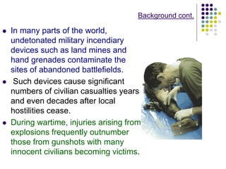 Background cont.
 In many parts of the world,
undetonated military incendiary
devices such as land mines and
hand grenades contaminate the
sites of abandoned battlefields.
 Such devices cause significant
numbers of civilian casualties years
and even decades after local
hostilities cease.
 During wartime, injuries arising from
explosions frequently outnumber
those from gunshots with many
innocent civilians becoming victims.
 