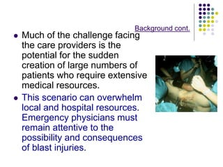 Background cont.
 Much of the challenge facing
the care providers is the
potential for the sudden
creation of large numbers of
patients who require extensive
medical resources.
 This scenario can overwhelm
local and hospital resources.
Emergency physicians must
remain attentive to the
possibility and consequences
of blast injuries.
 