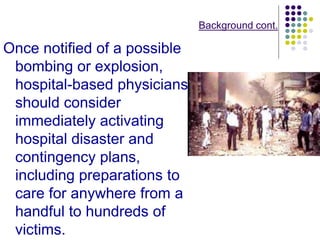 Background cont.
Once notified of a possible
bombing or explosion,
hospital-based physicians
should consider
immediately activating
hospital disaster and
contingency plans,
including preparations to
care for anywhere from a
handful to hundreds of
victims.
 