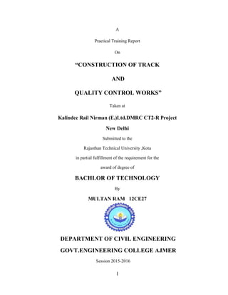 1
A
Practical Training Report
On
“CONSTRUCTION OF TRACK
AND
QUALITY CONTROL WORKS”
Taken at
Kalindee Rail Nirman (E.)Ltd.DMRC CT2-R Project
New Delhi
Submitted to the
Rajasthan Technical University ,Kota
in partial fulfillment of the requirement for the
award of degree of
BACHLOR OF TECHNOLOGY
By
MULTAN RAM 12CE27
DEPARTMENT OF CIVIL ENGINEERING
GOVT.ENGINEERING COLLEGE AJMER
Session 2015-2016
 