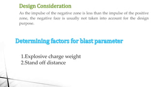 Design Consideration
As the impulse of the negative zone is less than the impulse of the positive
zone, the negative face is usually not taken into account for the design
purpose.
1.Explosive charge weight
2.Stand off distance
 